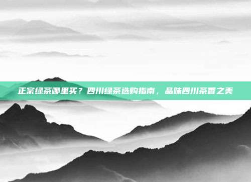 正宗绿茶哪里买？四川绿茶选购指南，品味四川茶香之美