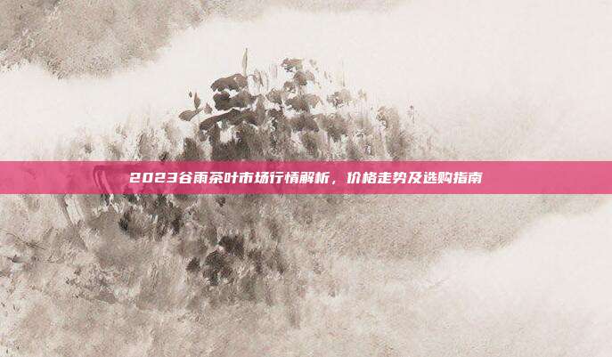 2023谷雨茶叶市场行情解析，价格走势及选购指南