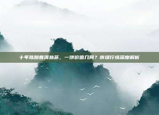十年陈酿普洱熟茶，一饼价值几何？市场行情深度解析