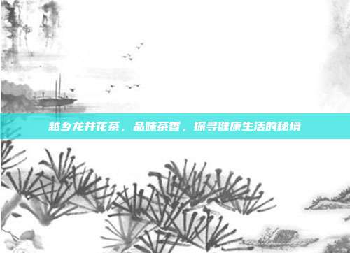 越乡龙井花茶，品味茶香，探寻健康生活的秘境