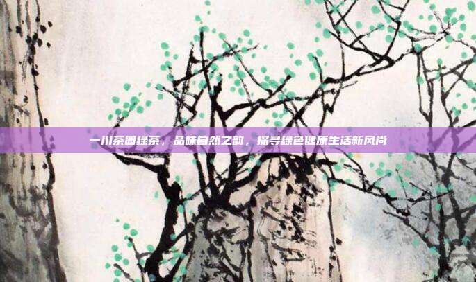 一川茶园绿茶，品味自然之韵，探寻绿色健康生活新风尚
