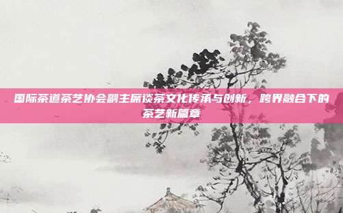 国际茶道茶艺协会副主席谈茶文化传承与创新，跨界融合下的茶艺新篇章