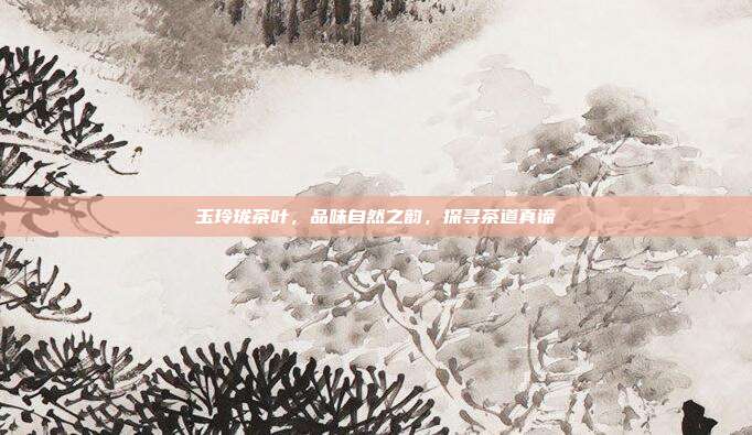 玉玲珑茶叶，品味自然之韵，探寻茶道真谛