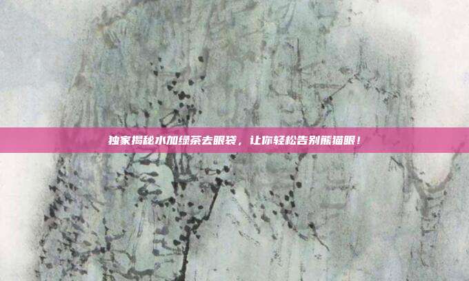 独家揭秘水加绿茶去眼袋，让你轻松告别熊猫眼！