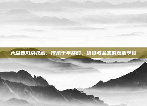 大益普洱茶收藏，传承千年茶韵，投资与品鉴的双重享受