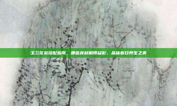 玉兰花茶搭配指南，哪些食材相得益彰，品味春日养生之美