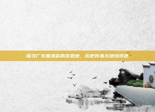 探寻广东普洱茶的发源地，历史传承与地域特色