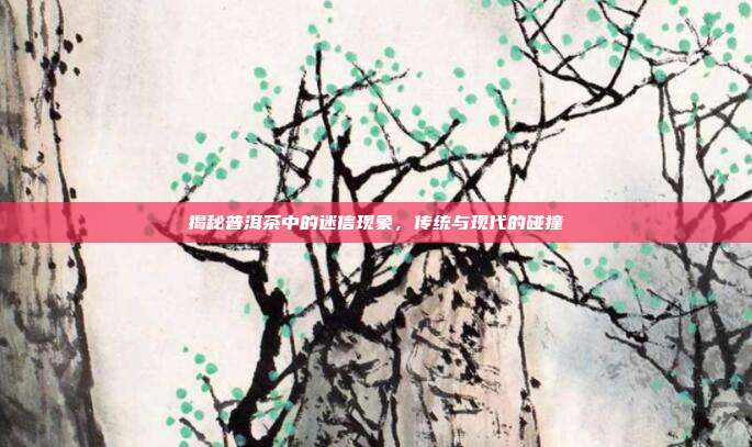 揭秘普洱茶中的迷信现象，传统与现代的碰撞