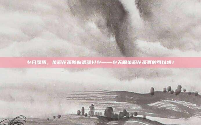 冬日暖阳，茉莉花茶陪你温暖过冬——冬天喝茉莉花茶真的可以吗？