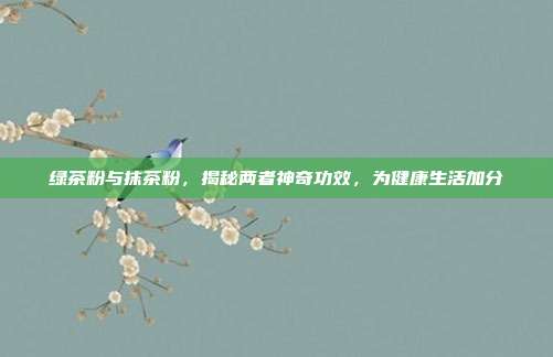 绿茶粉与抹茶粉，揭秘两者神奇功效，为健康生活加分