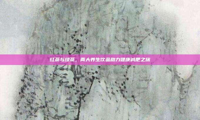 红茶与绿茶，两大养生饮品助力健康减肥之旅