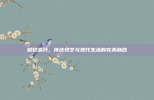 脚捻茶叶，传统技艺与现代生活的完美融合
