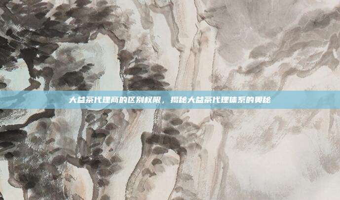 大益茶代理商的区别权限，揭秘大益茶代理体系的奥秘