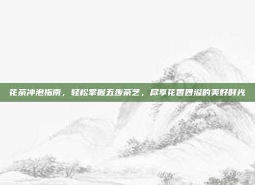 花茶冲泡指南，轻松掌握五步茶艺，尽享花香四溢的美好时光