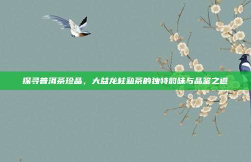 探寻普洱茶珍品，大益龙柱熟茶的独特韵味与品鉴之道