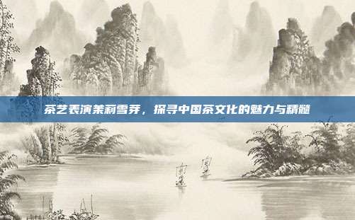 茶艺表演茉莉雪芽，探寻中国茶文化的魅力与精髓
