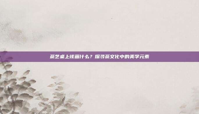 茶艺桌上该画什么？探寻茶文化中的美学元素