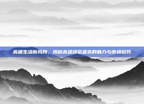 高端生活新风尚，揭秘高级绿茶盒装的魅力与市场趋势