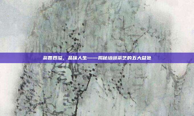 茶香四溢，品味人生——揭秘培训茶艺的五大益处