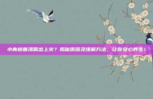 小青柑普洱喝出上火？揭秘原因及缓解方法，让你安心养生！