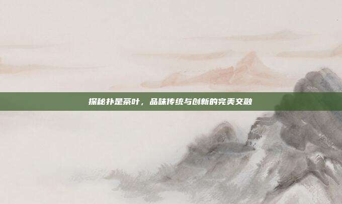 探秘扑是茶叶，品味传统与创新的完美交融