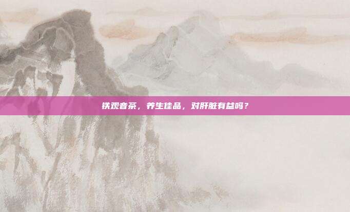 铁观音茶，养生佳品，对肝脏有益吗？