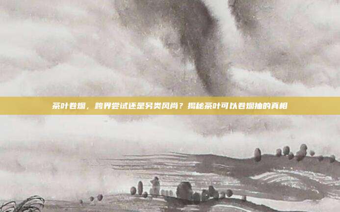 茶叶卷烟，跨界尝试还是另类风尚？揭秘茶叶可以卷烟抽的真相