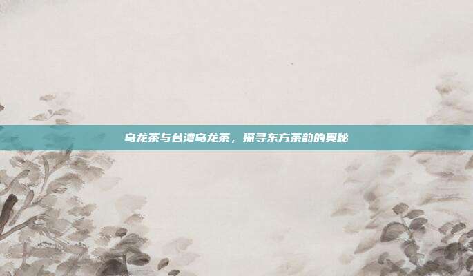 乌龙茶与台湾乌龙茶，探寻东方茶韵的奥秘