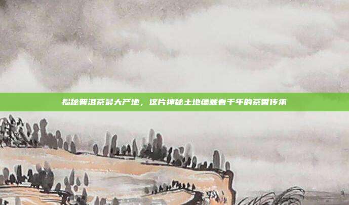 揭秘普洱茶最大产地，这片神秘土地蕴藏着千年的茶香传承