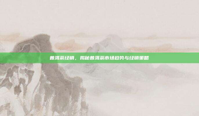 普洱茶经销，揭秘普洱茶市场趋势与经销策略