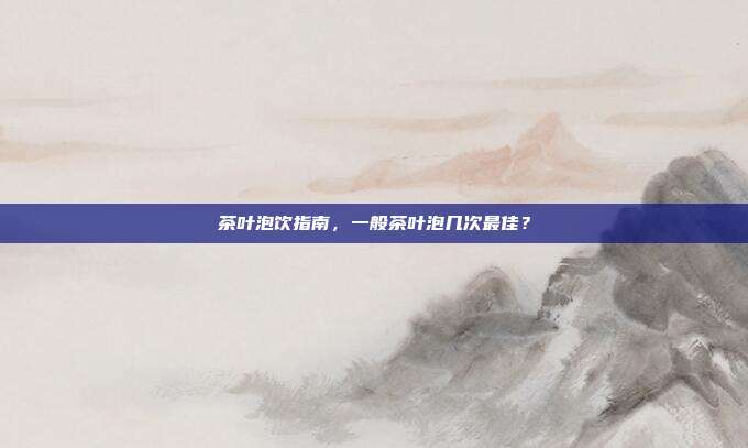 茶叶泡饮指南，一般茶叶泡几次最佳？