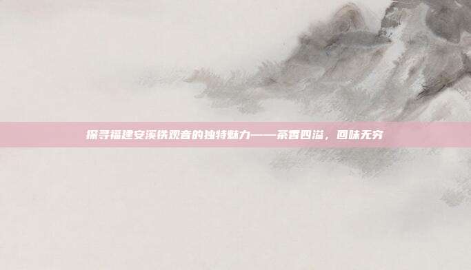 探寻福建安溪铁观音的独特魅力——茶香四溢，回味无穷