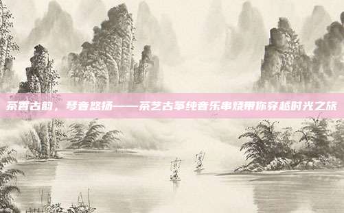 茶香古韵，琴音悠扬——茶艺古筝纯音乐串烧带你穿越时光之旅