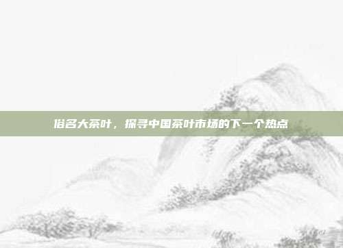 俗名大茶叶，探寻中国茶叶市场的下一个热点