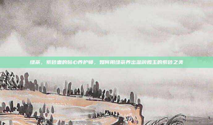 绿茶，紫砂壶的贴心养护师，如何用绿茶养出温润如玉的紫砂之美