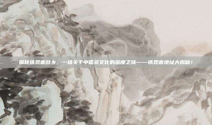 探秘铁观音故乡，一场关于中国茶文化的深度之旅——铁观音地址大揭秘！
