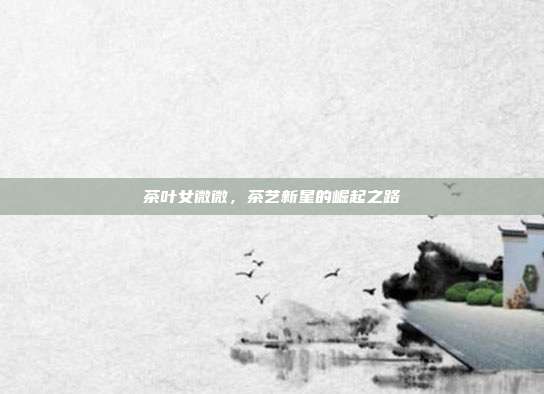 茶叶女微微，茶艺新星的崛起之路