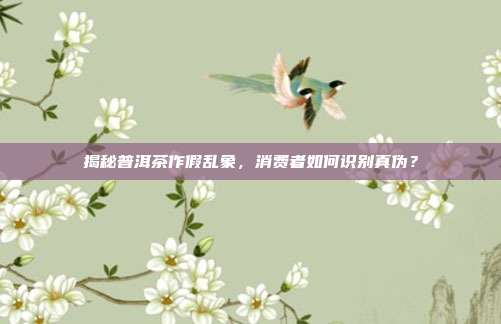 揭秘普洱茶作假乱象，消费者如何识别真伪？