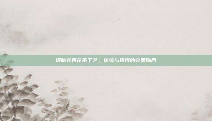 揭秘牡丹花茶工艺，传统与现代的完美融合
