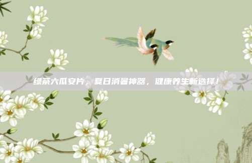 绿茶六瓜安片，夏日消暑神器，健康养生新选择！