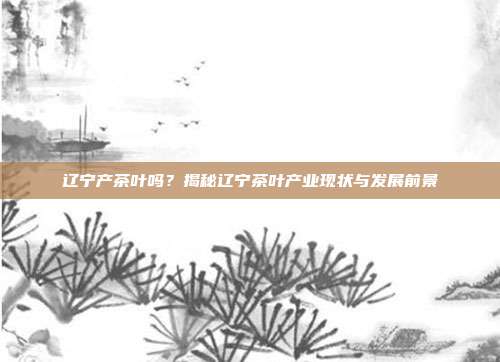 辽宁产茶叶吗？揭秘辽宁茶叶产业现状与发展前景
