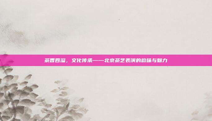 茶香四溢，文化传承——北京茶艺表演的韵味与魅力