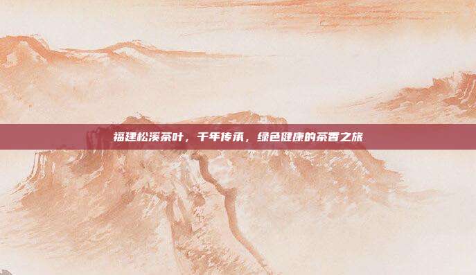 福建松溪茶叶，千年传承，绿色健康的茶香之旅