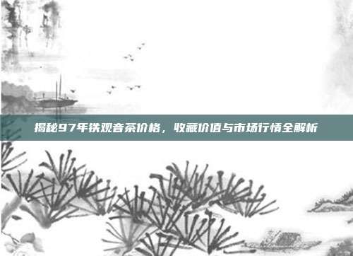 揭秘97年铁观音茶价格，收藏价值与市场行情全解析