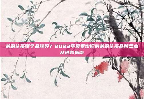 茉莉花茶哪个品牌好？2023年最受欢迎的茉莉花茶品牌盘点及选购指南