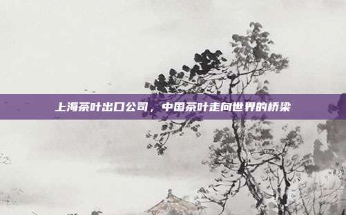 上海茶叶出口公司，中国茶叶走向世界的桥梁