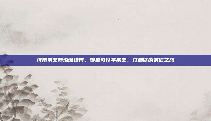 济南茶艺师培训指南，哪里可以学茶艺，开启你的茶道之旅