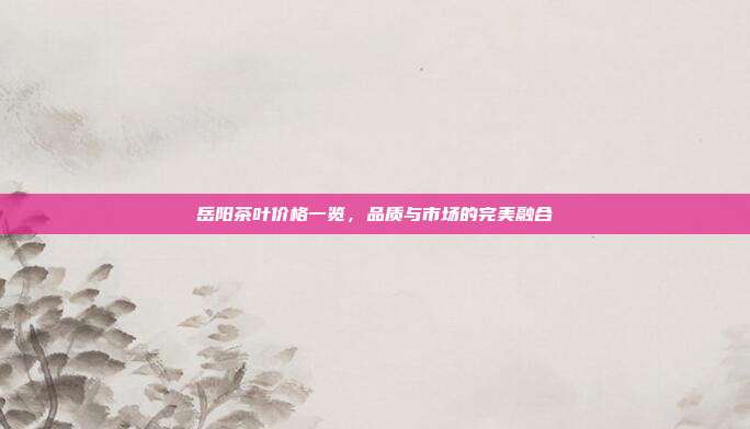 岳阳茶叶价格一览，品质与市场的完美融合