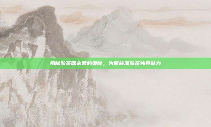 揭秘熟茶糯米香的奥秘，为何普洱熟茶独具魅力