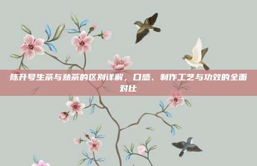 陈升号生茶与熟茶的区别详解，口感、制作工艺与功效的全面对比